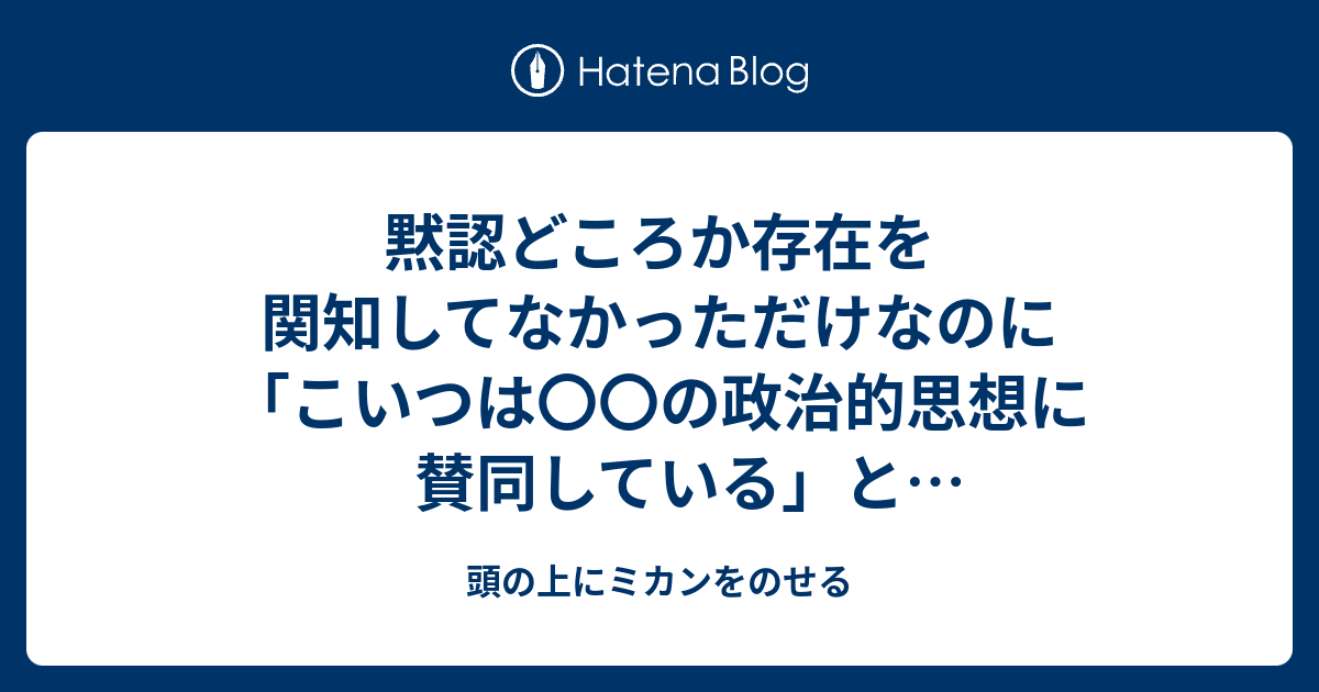 黙認どころか存在を関知してなかっただけなのに こいつは の政治的思想に賛同している と思われるの怖すぎる 頭の上にミカンをのせる