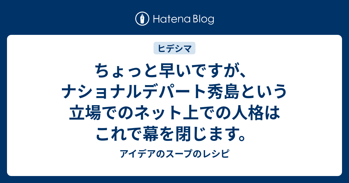 ちょっと早いですが ナショナルデパート秀島という立場でのネット上での人格はこれで幕を閉じます アイデアのスープのレシピ