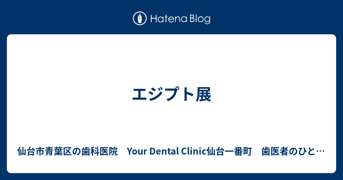 エジプト展 仙台市青葉区の歯科医院 東京歯科 歯医者のひとり言