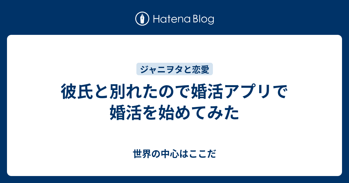 彼氏と別れたので婚活アプリで婚活を始めてみた 世界の中心はここだ