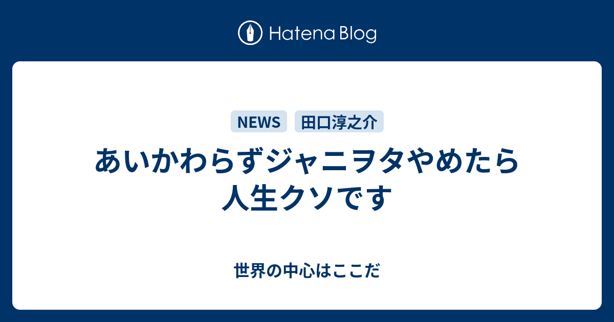 あいかわらずジャニヲタやめたら人生クソです 世界の中心はここだ