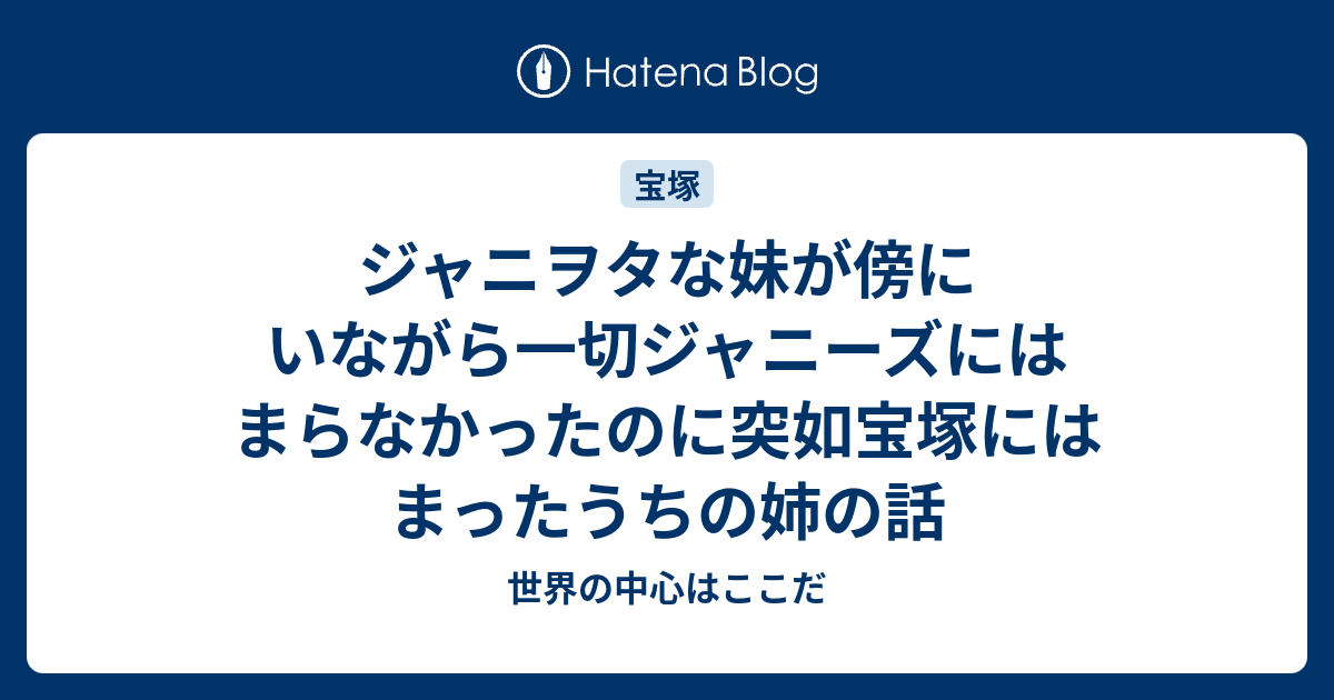 ジャニヲタな妹が傍にいながら一切ジャニーズにはまらなかったのに突如宝塚にはまったうちの姉の話 世界の中心はここだ