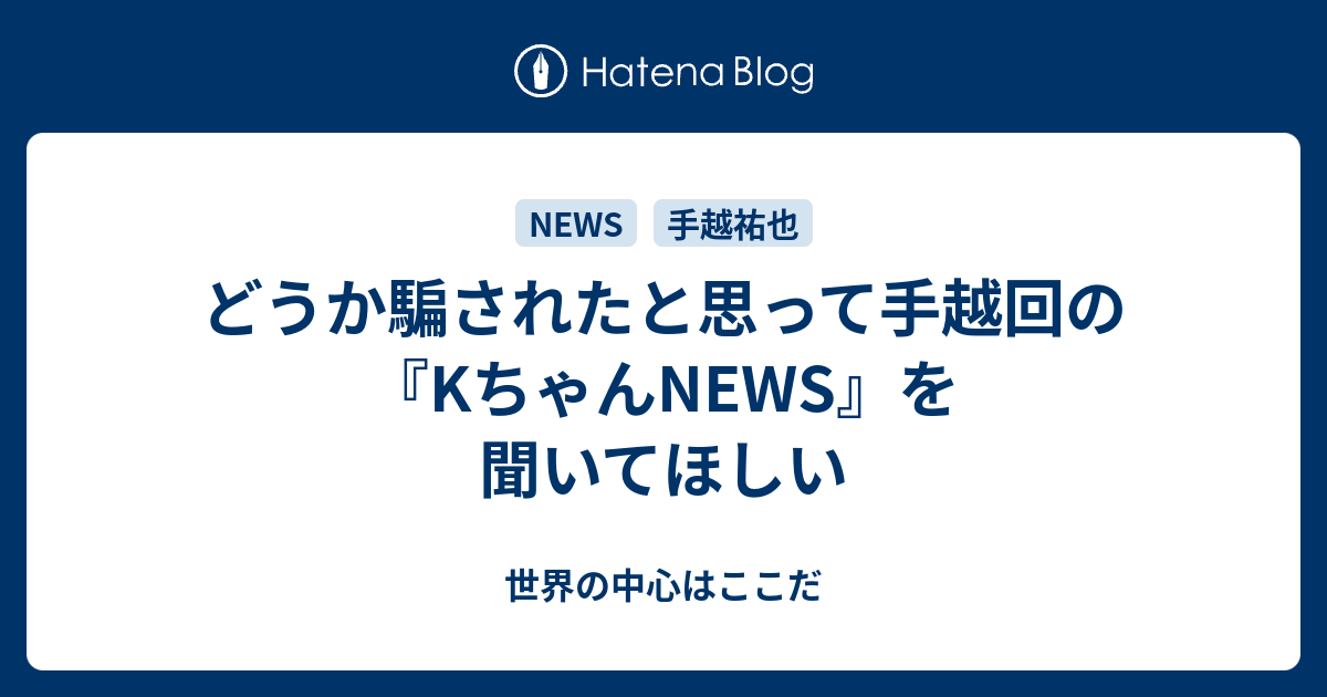 どうか騙されたと思って手越回の Kちゃんnews を聞いてほしい 世界の中心はここだ
