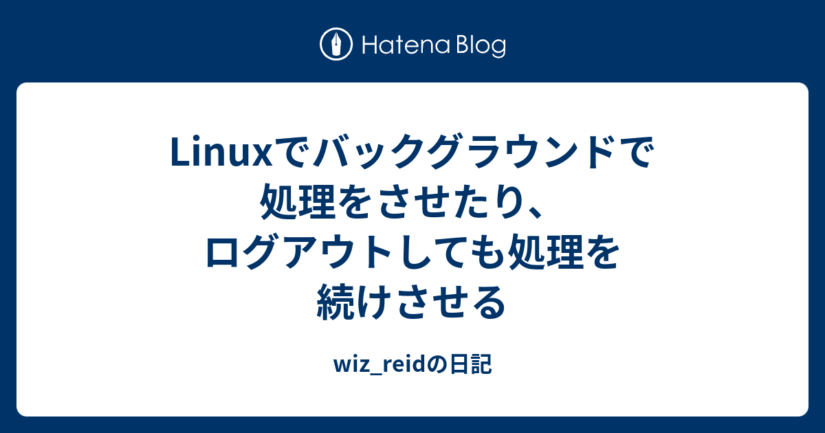 Linuxでバックグラウンドで処理をさせたり ログアウトしても処理を続けさせる Wiz Reidの日記