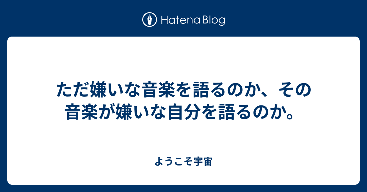 ただ嫌いな音楽を語るのか その音楽が嫌いな自分を語るのか ようこそ宇宙