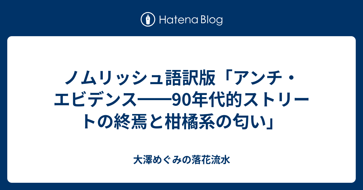 ノムリッシュ語訳版 アンチ エビデンス 90年代的ストリートの終焉と柑橘系の匂い 大澤めぐみの落花流水