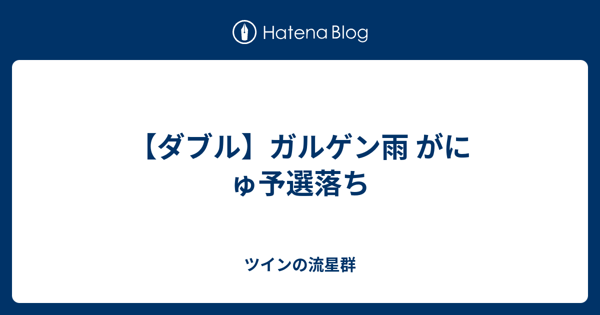 ダブル ガルゲン雨 がにゅ予選落ち ツインの流星群