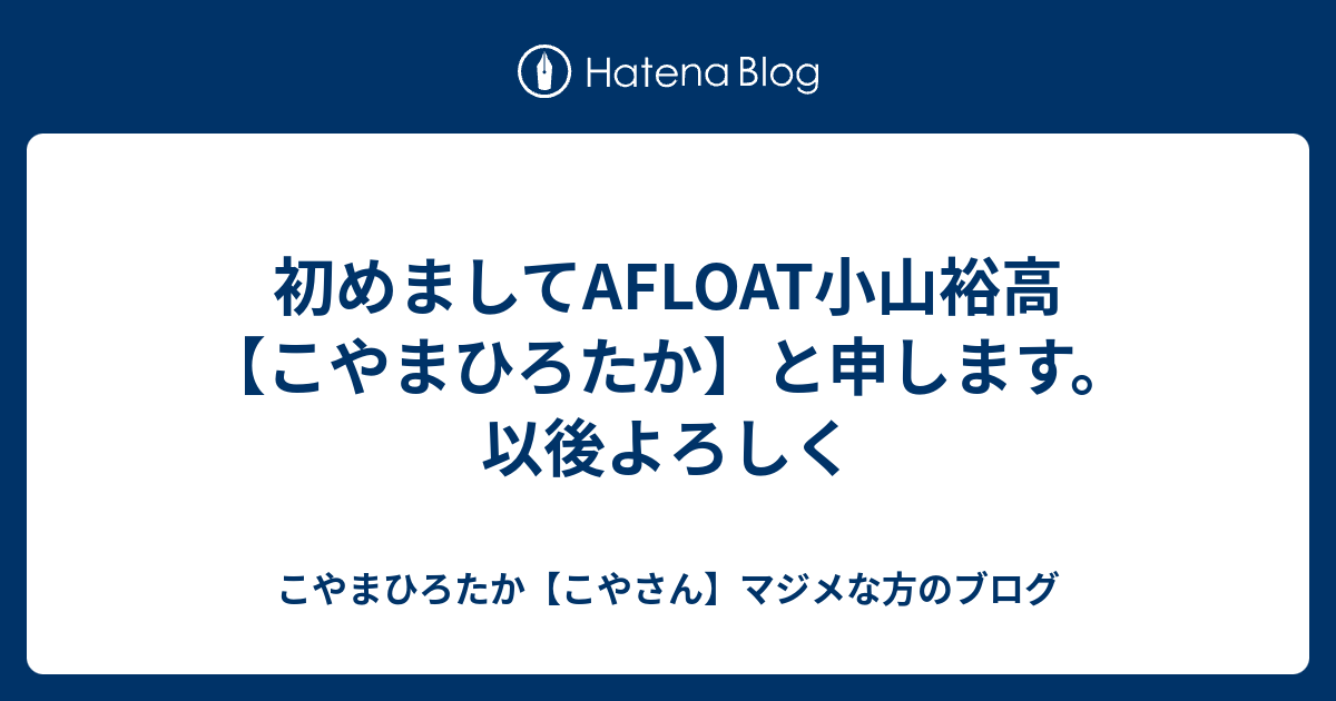 初めましてafloat小山裕高 こやまひろたか と申します 以後よろしく こやまひろたか こやさん マジメな方のブログ