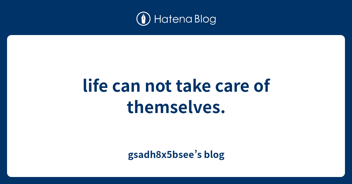 life-can-not-take-care-of-themselves-gsadh8x5bsee-s-blog