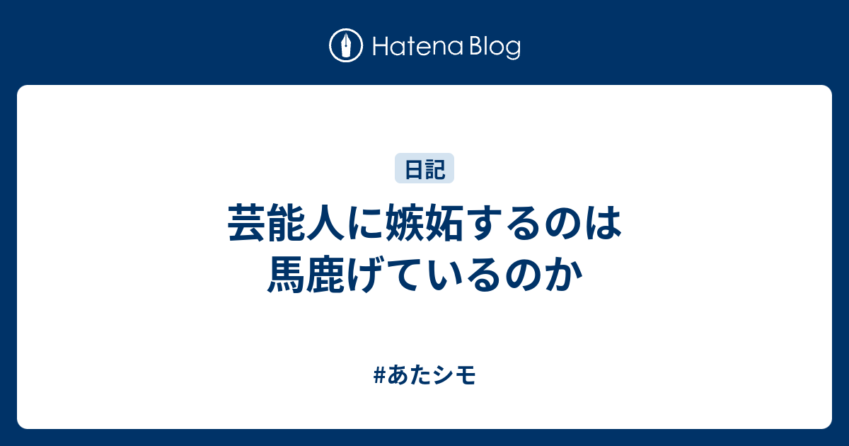 芸能人に嫉妬するのは馬鹿げているのか あたシモ