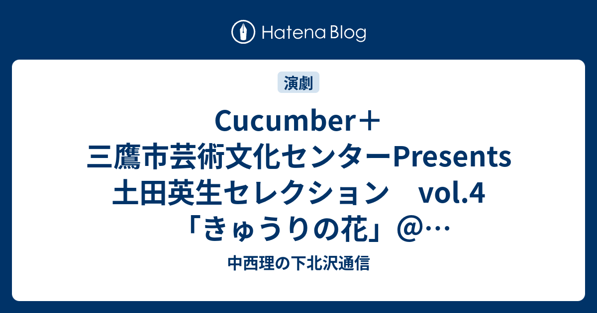 Cucumber 三鷹市芸術文化センターpresents 土田英生セレクション Vol 4 きゅうりの花 三鷹市芸術文化センター星のホール 中西理の下北沢通信