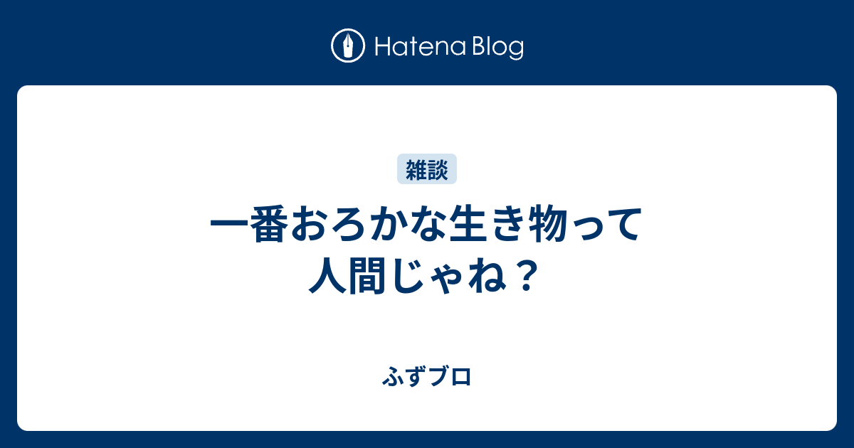 一番おろかな生き物って人間じゃね ふずブロ