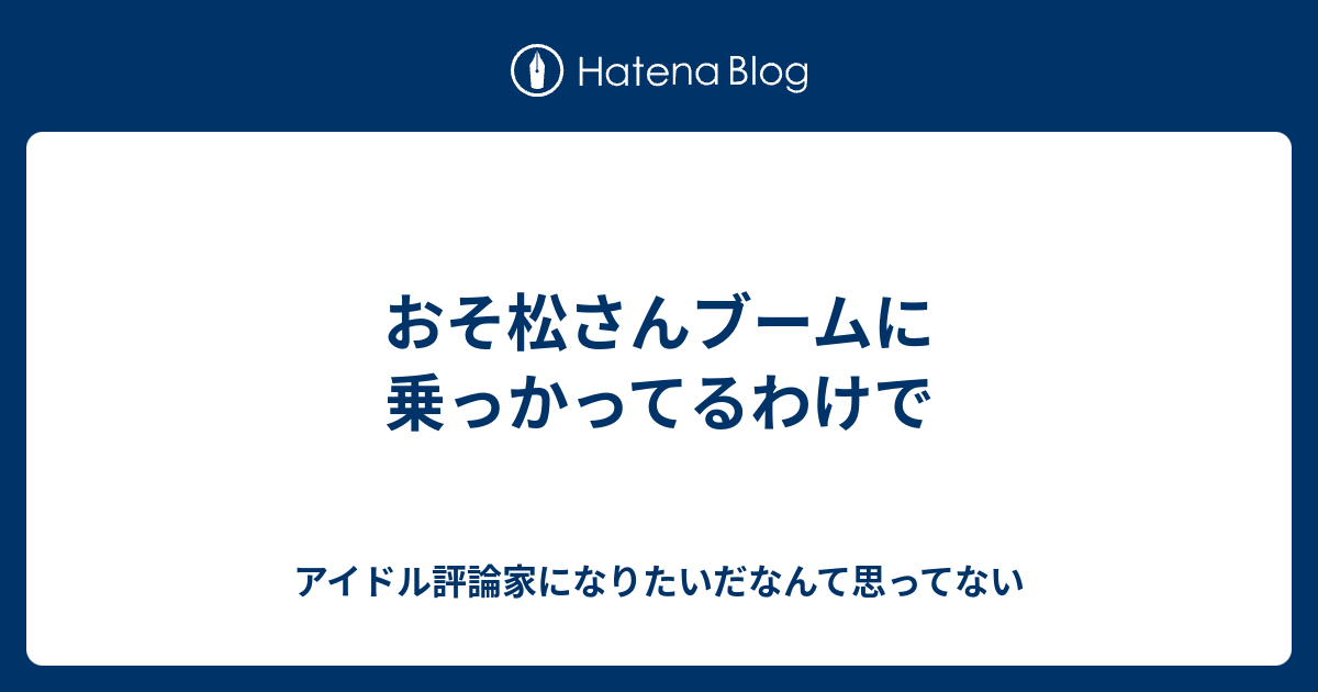 おそ松さんブームに乗っかってるわけで アイドル評論家になりたいだなんて思ってない