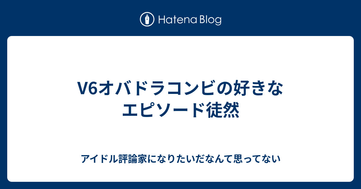 V6オバドラコンビの好きなエピソード徒然 アイドル評論家になりたいだなんて思ってない