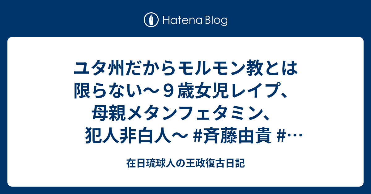 ユタ州だからモルモン教とは限らない ９歳女児レイプ 母親メタンフェタミン 犯人非白人 斉藤由貴 ケント ギルバート 在日琉球人の王政復古日記