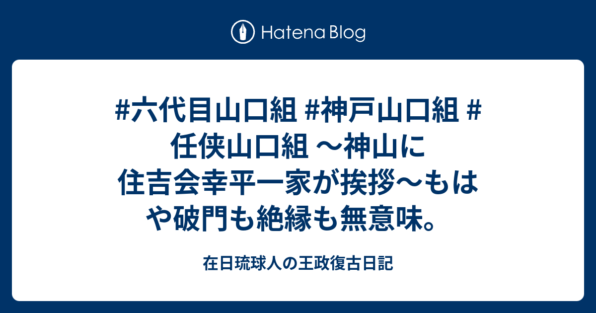 六代目山口組 神戸山口組 任侠山口組 神山に住吉会幸平一家が挨拶 もはや破門も絶縁も無意味 在日琉球人の王政復古日記