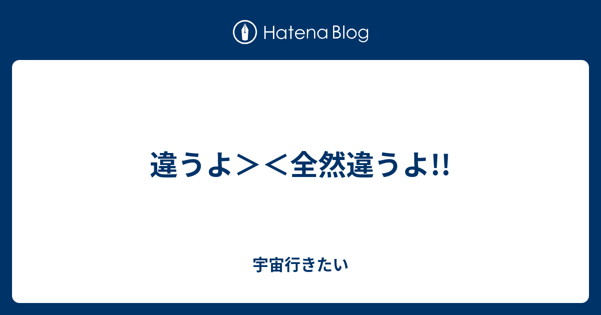 違うよ 全然違うよ 宇宙行きたい