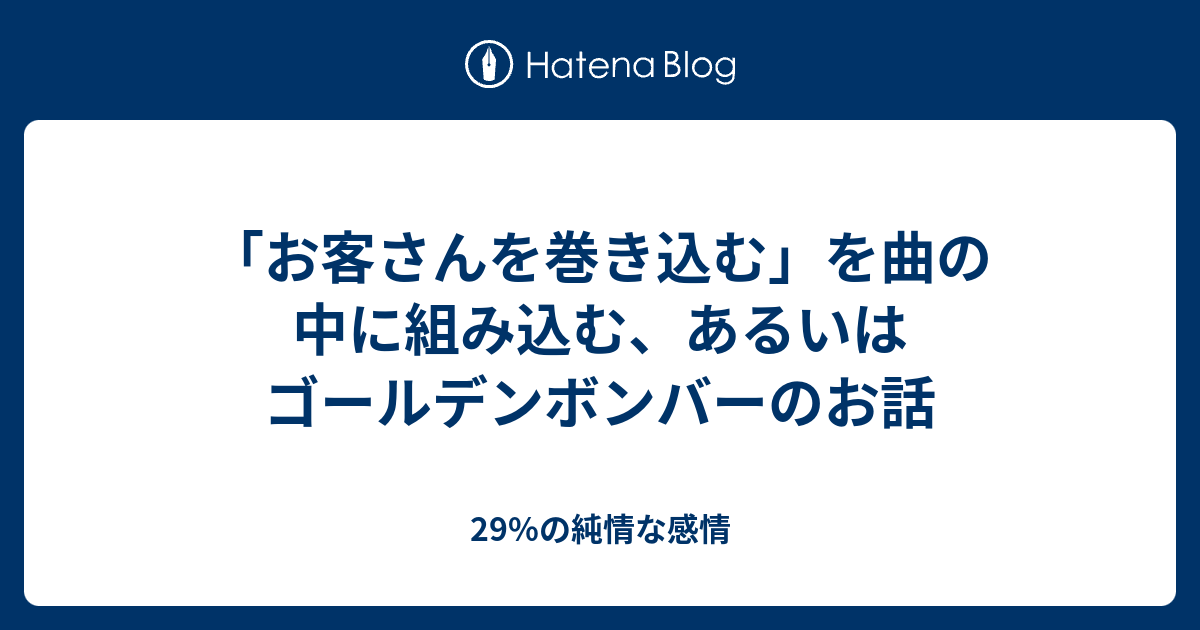 お客さんを巻き込む を曲の中に組み込む あるいはゴールデンボンバーのお話 29 の純情な感情