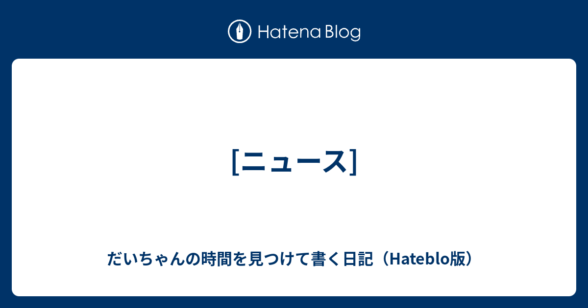ニュース だいちゃんの時間を見つけて書く日記 Hateblo版