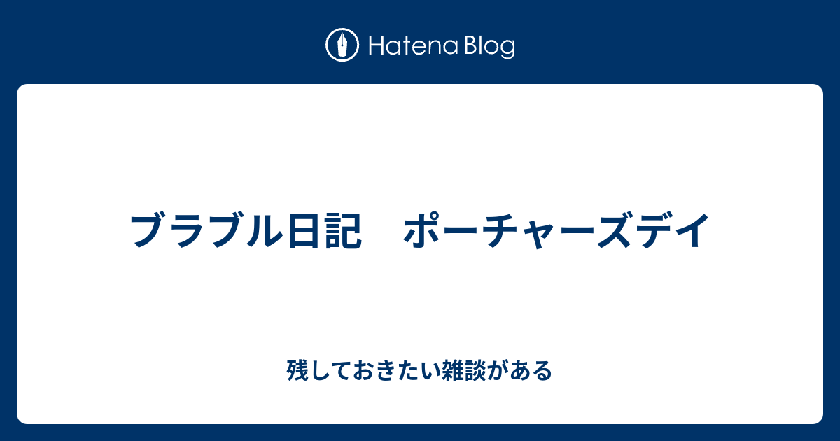 ブラブル日記 ポーチャーズデイ 残しておきたい雑談がある