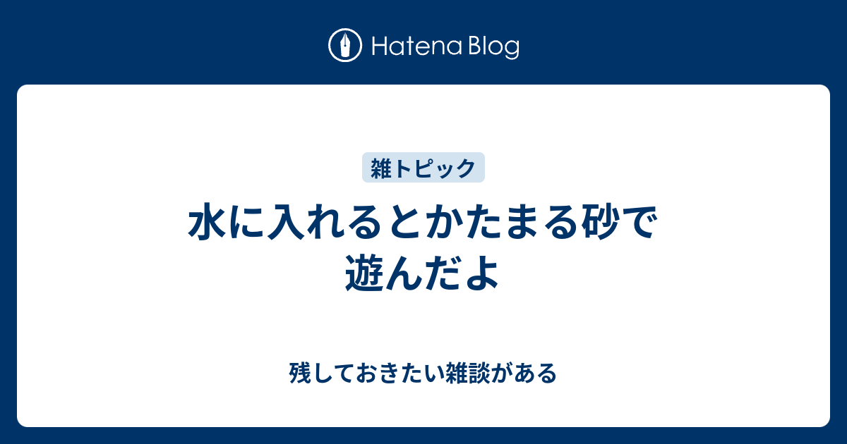 水に入れるとかたまる砂で遊んだよ 残しておきたい雑談がある