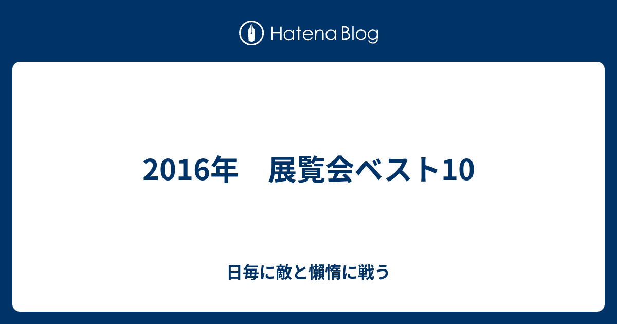 16年 展覧会ベスト10 日毎に敵と懶惰に戦う