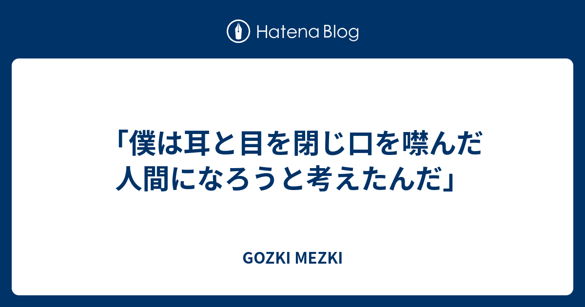 僕は耳と目を閉じ口を噤んだ人間になろうと考えたんだ Gozki Mezki