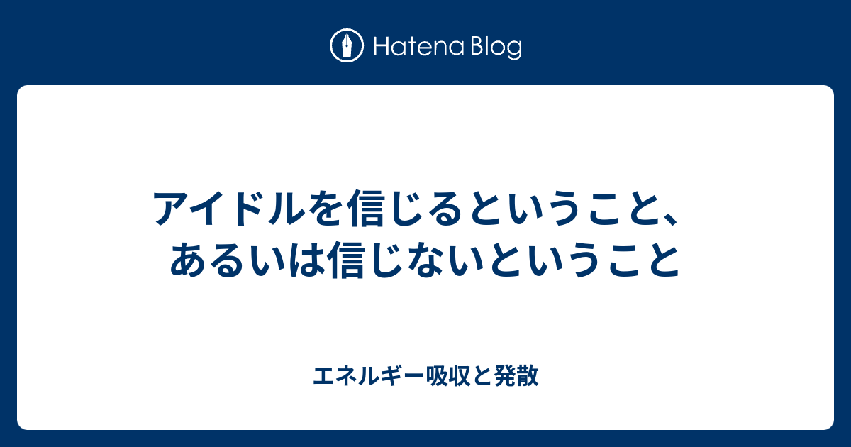 アイドルを信じるということ あるいは信じないということ エネルギー吸収と発散