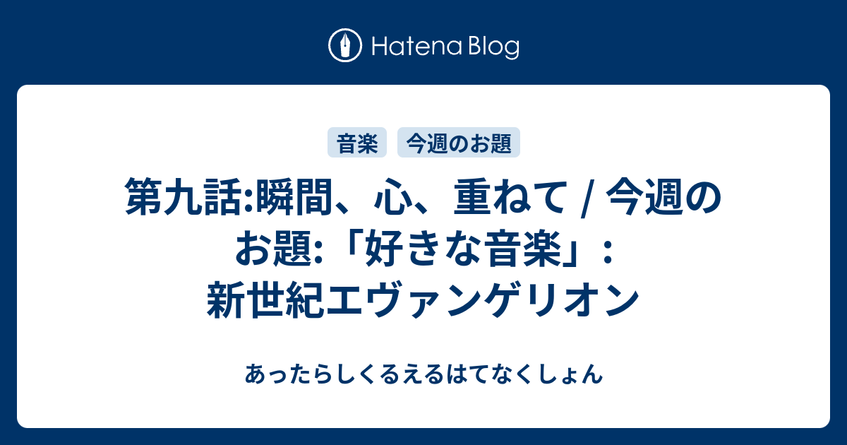 第九話 瞬間 心 重ねて 今週のお題 好きな音楽 新世紀エヴァンゲリオン あったらしくるえるはてなくしょん