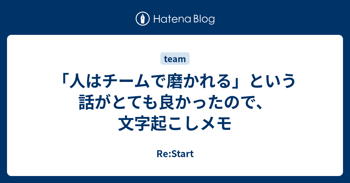 人はチームで磨かれる という話がとても良かったので 文字起こしメモ Re Start