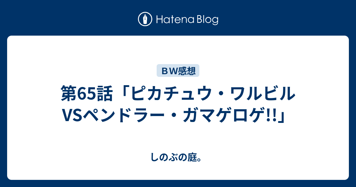 第65話 ピカチュウ ワルビルvsペンドラー ガマゲロゲ しのぶの庭