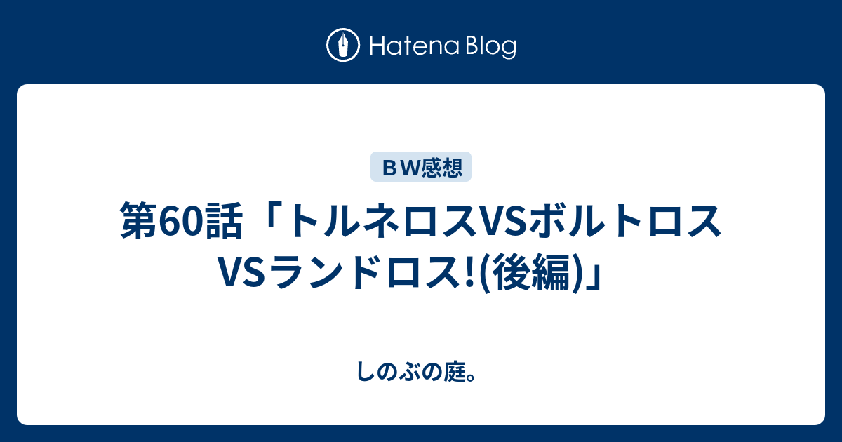 第60話 トルネロスvsボルトロスvsランドロス 後編 しのぶの庭