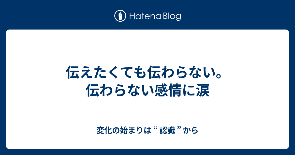 伝えたくても伝わらない。伝わらない感情に涙 - 変化の始まりは “ 認識 ” から