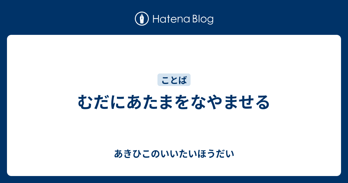 むだにあたまをなやませる - あきひこのいいたいほうだい