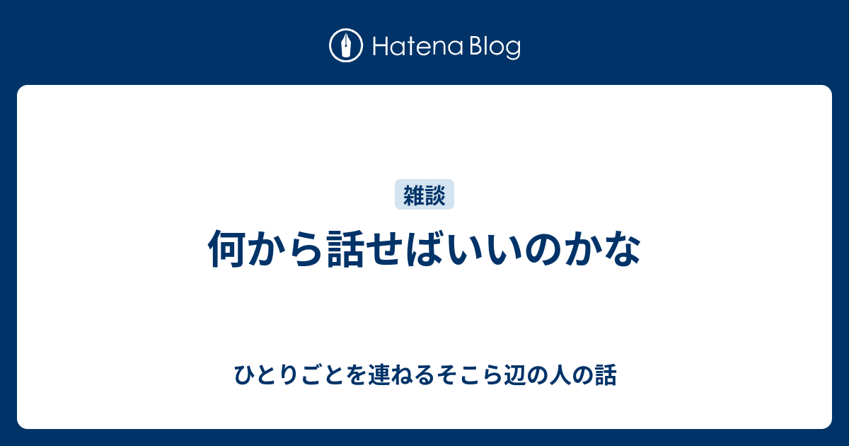 何から話せばいいのかな - ひとりごとを連ねるそこら辺の人の話