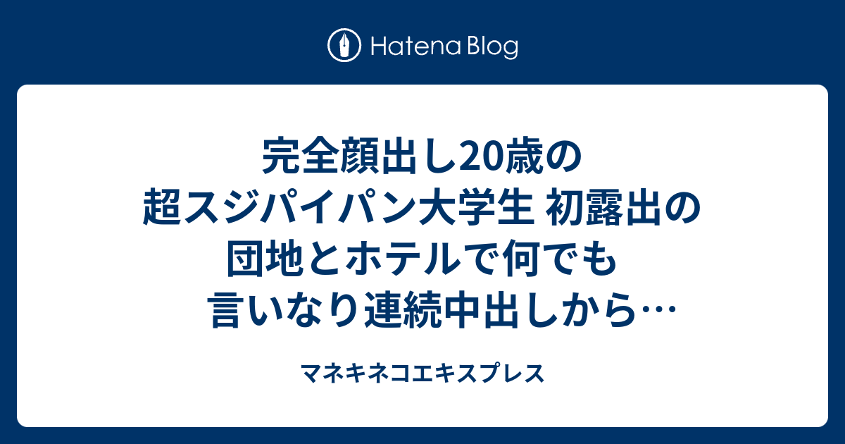 完全顔出し20歳の超スジパイパン大学生 初露出の団地とホテルで何でも言いなり連続中出しからお掃除フェラ マネキネコエキスプレス