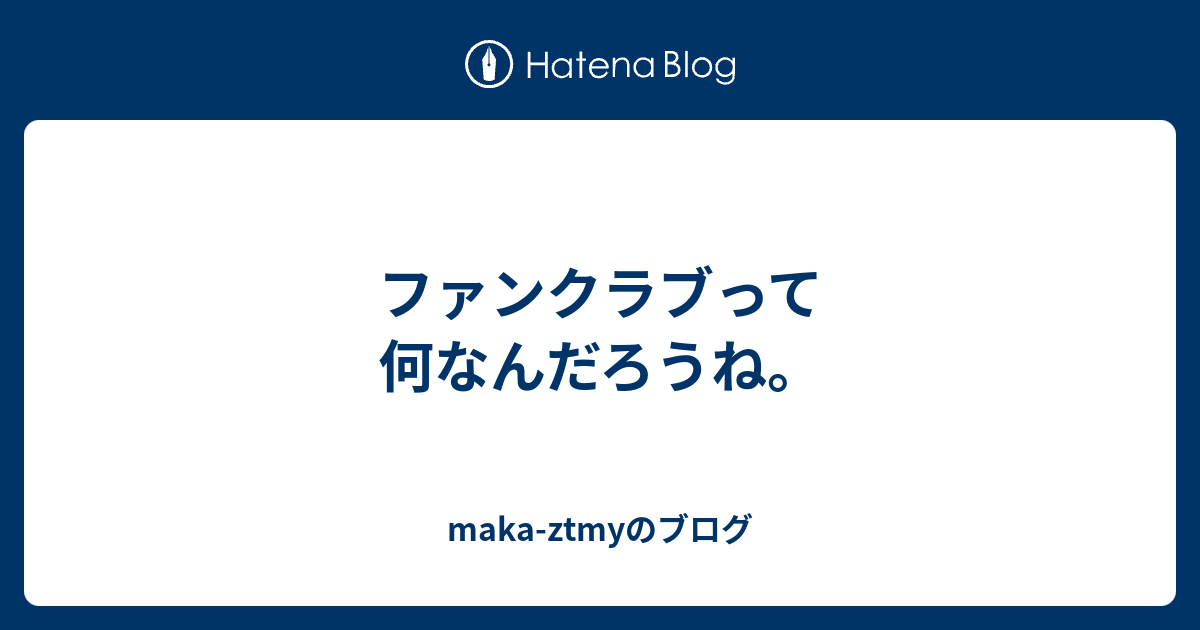 ファンクラブって何なんだろうね。 - maka-ztmyのブログ