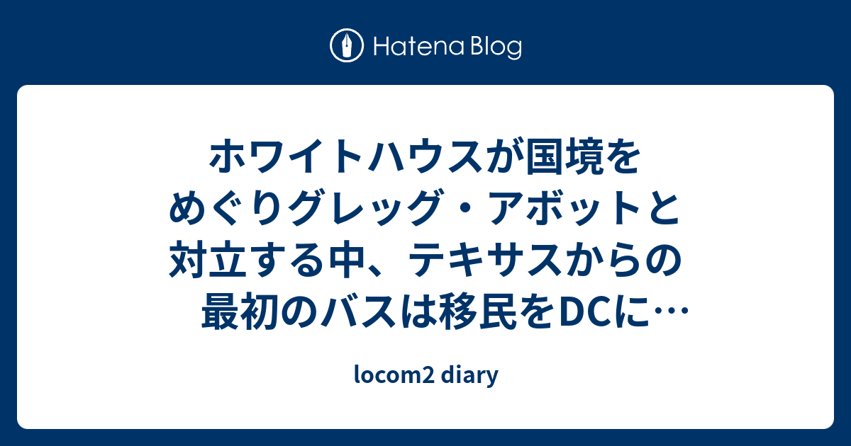 locom2 diary  ホワイトハウスが国境をめぐりグレッグ・アボットと対立する中、テキサスからの最初のバスは移民をDCに降ろした。