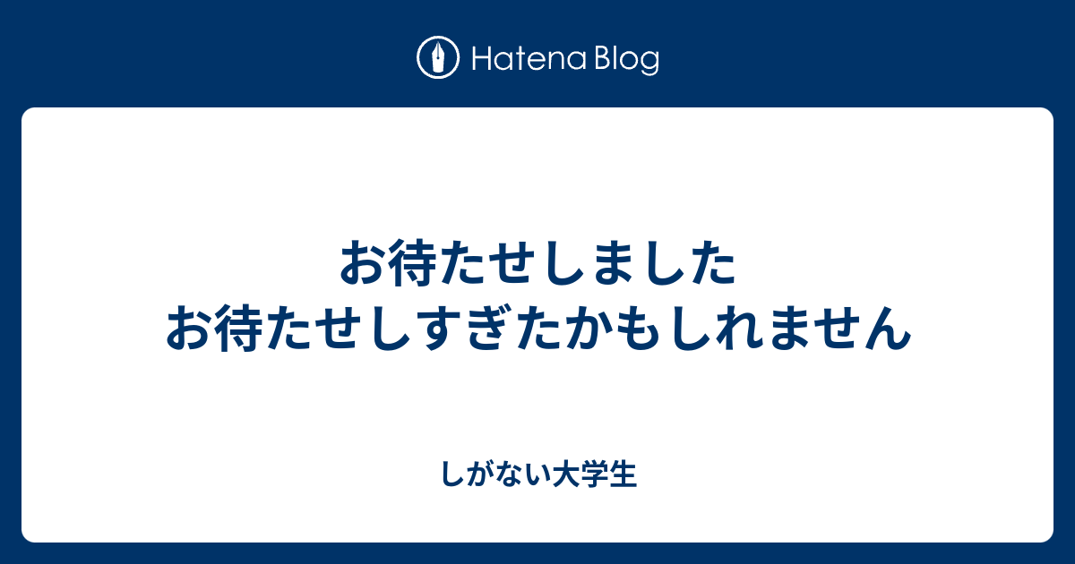 お待たせしましたお待たせしすぎたかもしれません しがない大学生