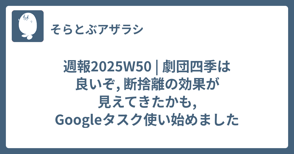 週報2025W50 | 劇団四季は良いぞ, 断捨離の効果が見えてきたかも, Googleタスク使い始めました - そらとぶアザラシ