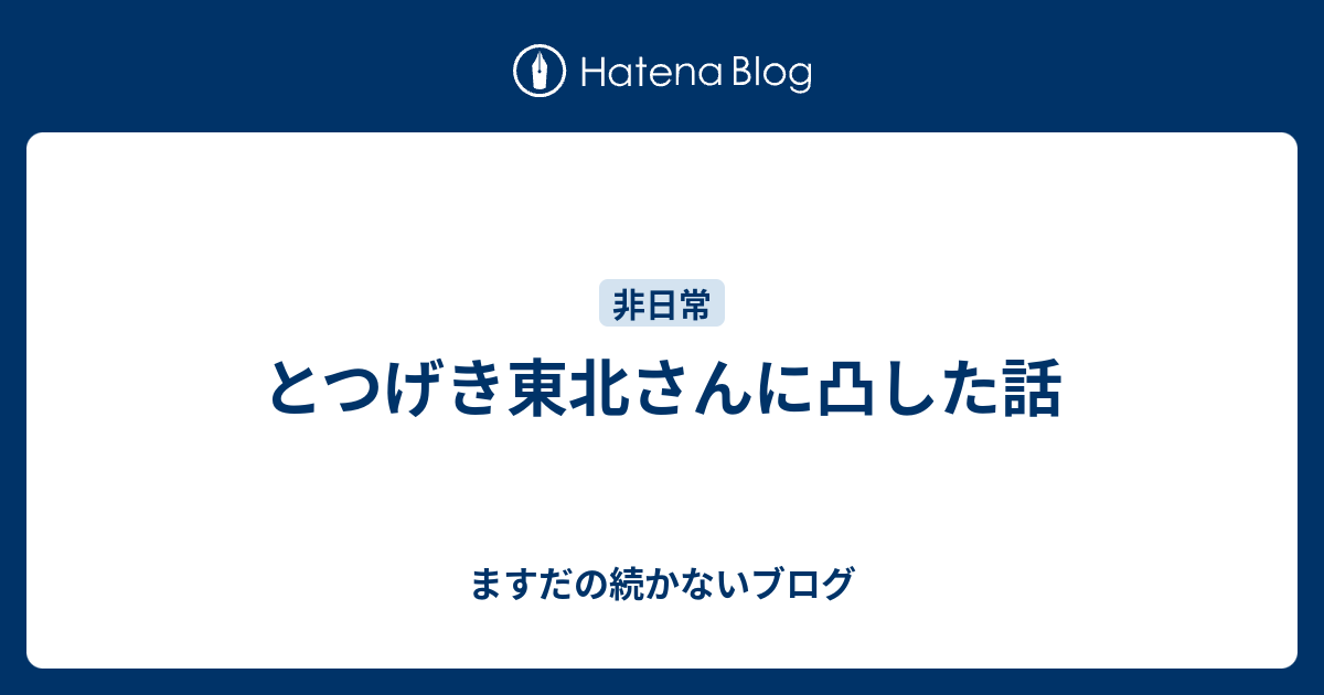 とつげき東北さんに凸した話 ますだの続かないブログ