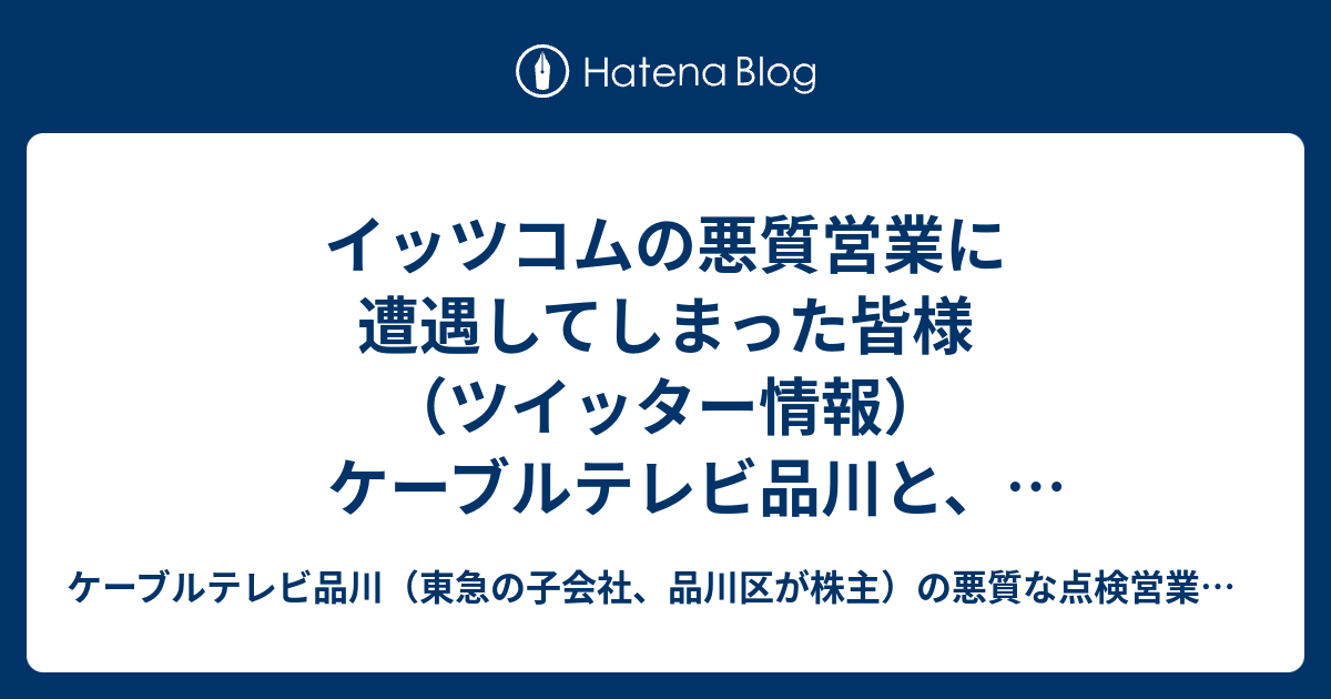 イッツコムの悪質営業に遭遇してしまった皆様 ツイッター情報 ケーブルテレビ品川と イッツコムの悪質な点検営業にご注意ください ケーブルテレビ品川と イッツコムの悪質な点検営業についてまとめていくブログ