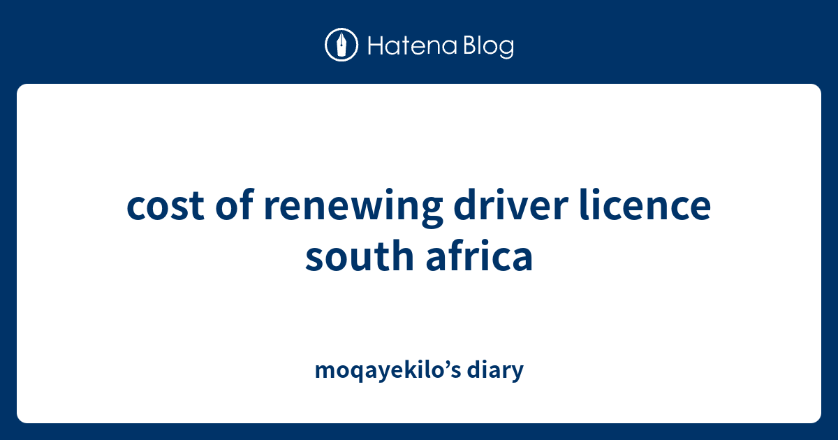 cost-of-renewing-driver-licence-south-africa-moqayekilo-s-diary