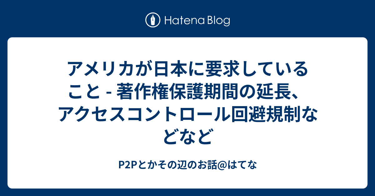 P2Pとかその辺のお話@はてな  アメリカが日本に要求していること - 著作権保護期間の延長、アクセスコントロール回避規制などなど