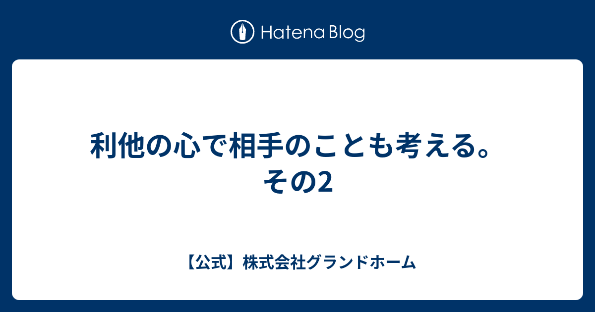 利他の心で相手のことも考える。 その2 【公式】株式会社グランドホーム