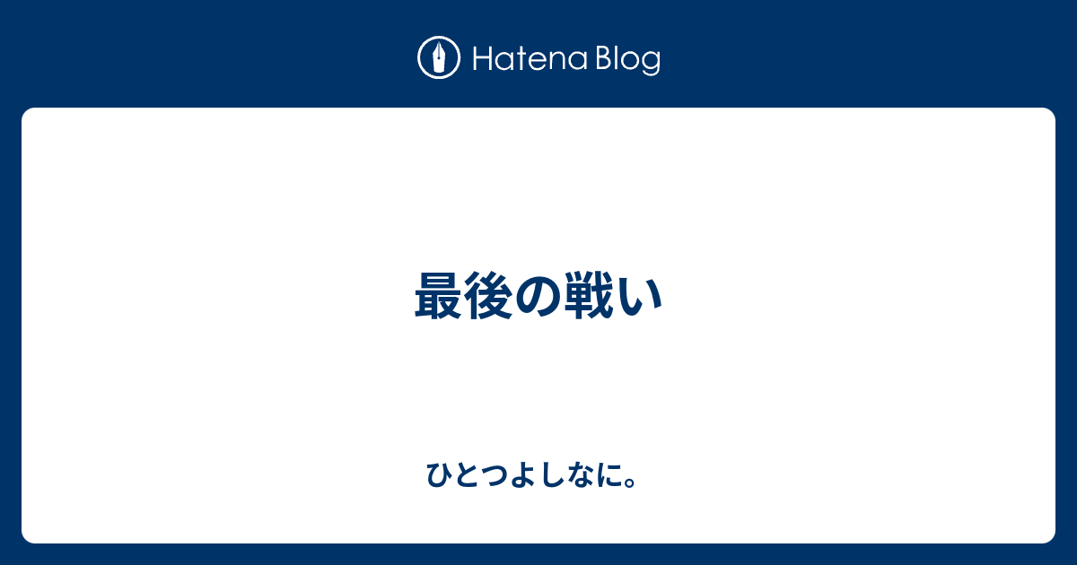 ひとつよしなに。  最後の戦い