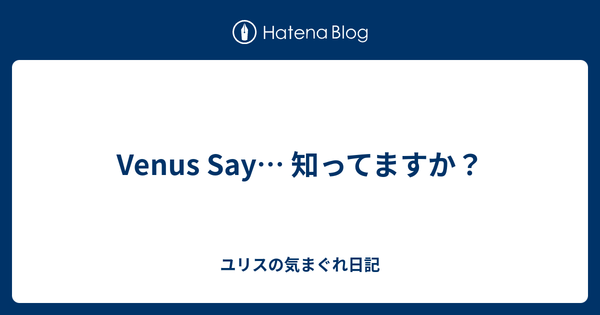 Venus Say 知ってますか ユリスの気まぐれ日記