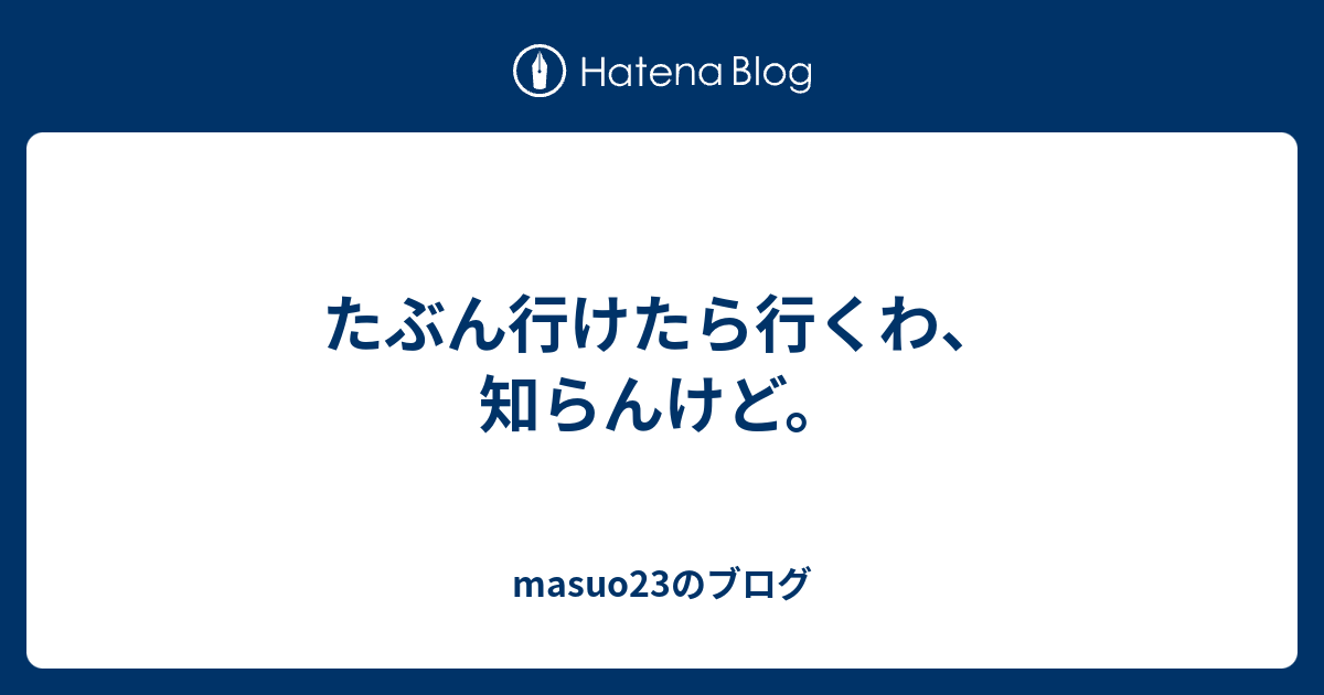 たぶん行けたら行くわ 知らんけど Masuo23のブログ
