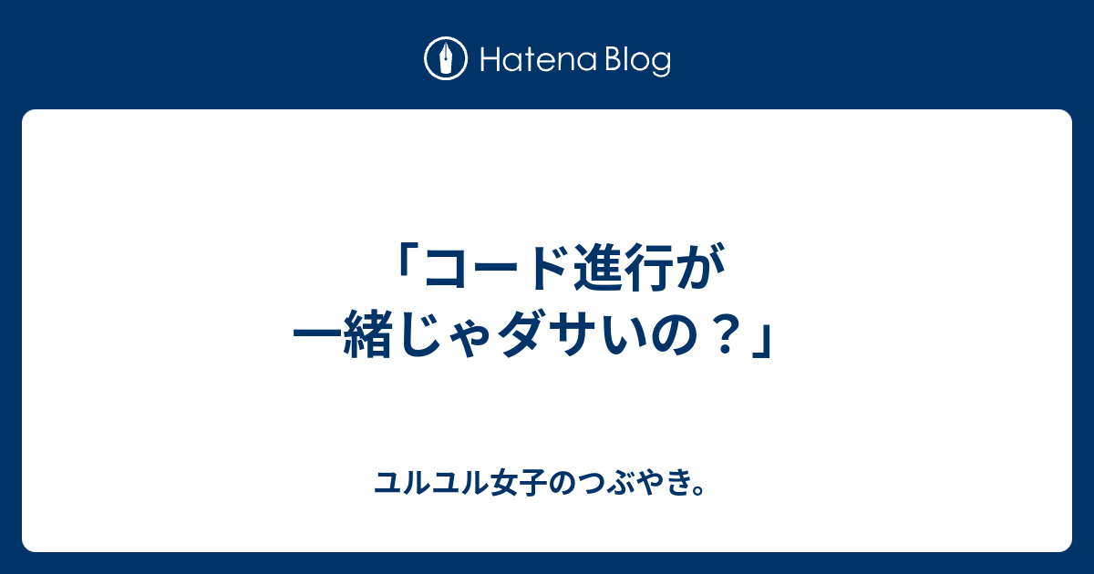 コード進行が一緒じゃダサいの ユルユル女子のつぶやき