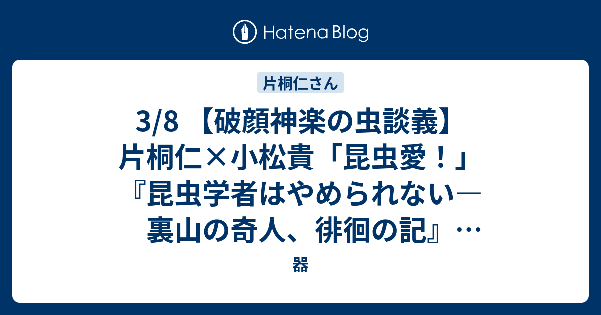 器  3/8 【破顔神楽の虫談義】片桐仁×小松貴「昆虫愛！」 『昆虫学者はやめられない―裏山の奇人、徘徊の記』（小松貴著）刊行記念トークイベントに寄せて